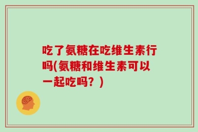 吃了氨糖在吃维生素行吗(氨糖和维生素可以一起吃吗？)