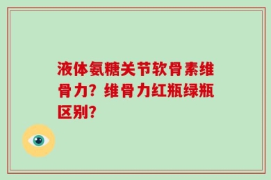 液体氨糖关节软骨素维骨力？维骨力红瓶绿瓶区别？