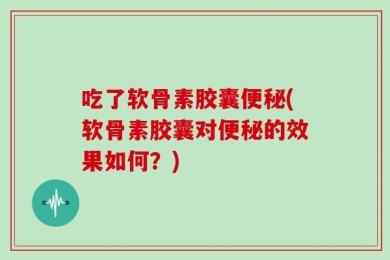吃了软骨素胶囊便秘(软骨素胶囊对便秘的效果如何？)