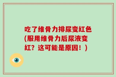 吃了维骨力排尿变红色(服用维骨力后尿液变红？这可能是原因！)