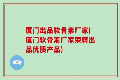 厦门出品软骨素厂家(厦门软骨素厂家荣膺出品优质产品)