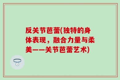 反关节芭蕾(独特的身体表现，融合力量与柔美——关节芭蕾艺术)