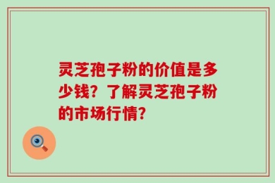 灵芝孢子粉的价值是多少钱？了解灵芝孢子粉的市场行情？