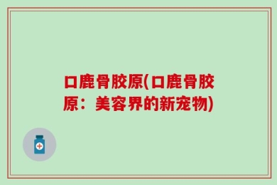口鹿骨胶原(口鹿骨胶原：美容界的新宠物)