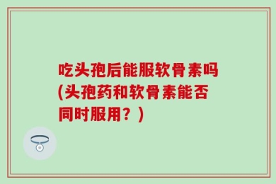 吃头孢后能服软骨素吗(头孢药和软骨素能否同时服用？)