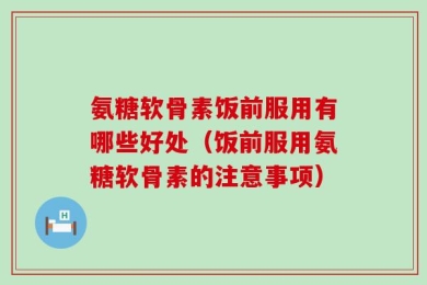氨糖软骨素饭前服用有哪些好处（饭前服用氨糖软骨素的注意事项）