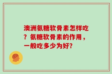 澳洲氨糖软骨素怎样吃？氨糖软骨素的作用，一般吃多少为好？