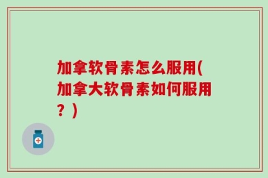 加拿软骨素怎么服用(加拿大软骨素如何服用？)