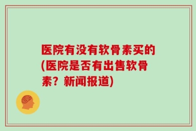 医院有没有软骨素买的(医院是否有出售软骨素？新闻报道)