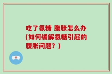 吃了氨糖 腹胀怎么办(如何缓解氨糖引起的腹胀问题？)