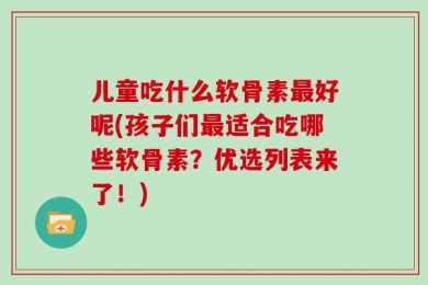 儿童吃什么软骨素最好呢(孩子们最适合吃哪些软骨素？优选列表来了！)