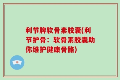 利节牌软骨素胶囊(利节护骨：软骨素胶囊助你维护健康骨骼)