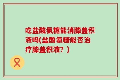 吃盐酸氨糖能消膝盖积液吗(盐酸氨糖能否治疗膝盖积液？)
