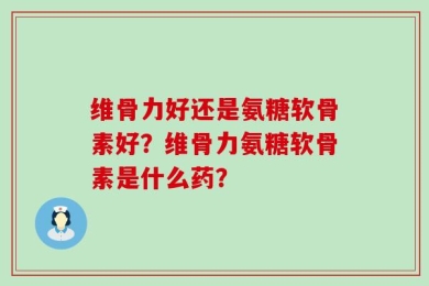 维骨力好还是氨糖软骨素好？维骨力氨糖软骨素是什么药？