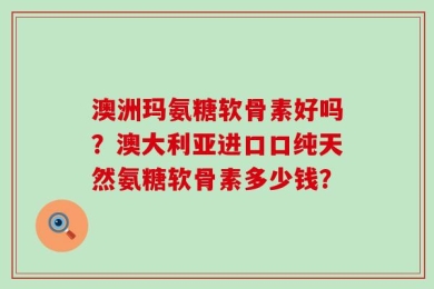 澳洲玛氨糖软骨素好吗？澳大利亚进口口纯天然氨糖软骨素多少钱？