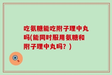 吃氨糖能吃附子理中丸吗(能同时服用氨糖和附子理中丸吗？)