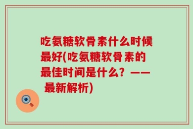 吃氨糖软骨素什么时候最好(吃氨糖软骨素的最佳时间是什么？—— 最新解析)