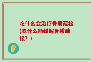 吃什么会治疗骨质疏松(吃什么能缓解骨质疏松？)