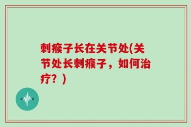 刺瘊子长在关节处(关节处长刺瘊子，如何治疗？)