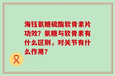 海钰氨糖硫酸软骨素片功效？氨糖与软骨素有什么区别，对关节有什么作用？