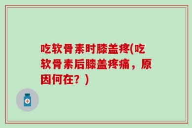 吃软骨素时膝盖疼(吃软骨素后膝盖疼痛，原因何在？)