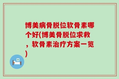 博美病骨脱位软骨素哪个好(博美骨脱位求救，软骨素治疗方案一览)