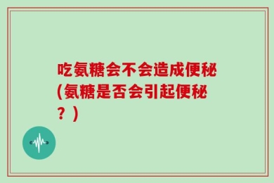 吃氨糖会不会造成便秘(氨糖是否会引起便秘？)