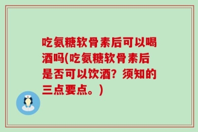 吃氨糖软骨素后可以喝酒吗(吃氨糖软骨素后是否可以饮酒？须知的三点要点。)