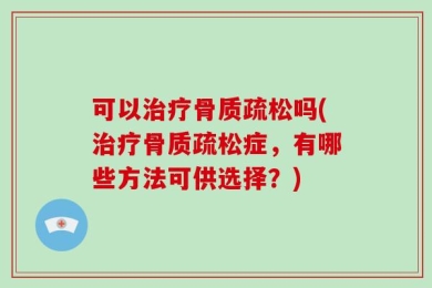 可以治疗骨质疏松吗(治疗骨质疏松症，有哪些方法可供选择？)