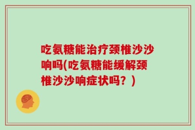 吃氨糖能治疗颈椎沙沙响吗(吃氨糖能缓解颈椎沙沙响症状吗？)