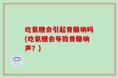 吃氨糖会引起骨骼响吗(吃氨糖会导致骨骼响声？)