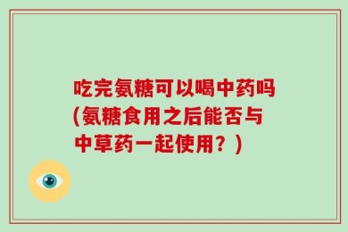 吃完氨糖可以喝中药吗(氨糖食用之后能否与中草药一起使用？)