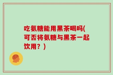 吃氨糖能用黑茶喝吗(可否将氨糖与黑茶一起饮用？)