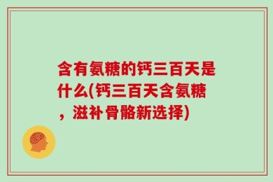 含有氨糖的钙三百天是什么(钙三百天含氨糖，滋补骨骼新选择)