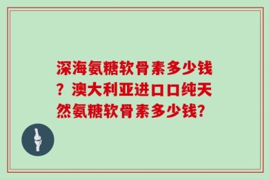 深海氨糖软骨素多少钱？澳大利亚进口口纯天然氨糖软骨素多少钱？