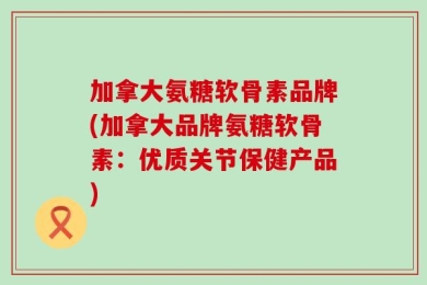 加拿大氨糖软骨素品牌(加拿大品牌氨糖软骨素：优质关节保健产品)