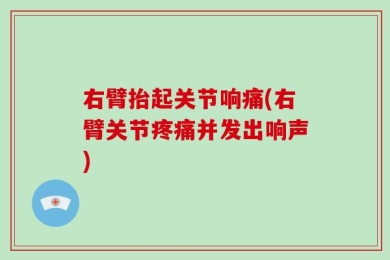 右臂抬起关节响痛(右臂关节疼痛并发出响声)