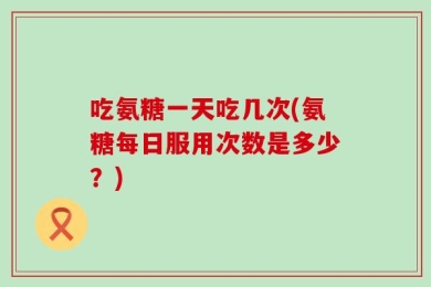 吃氨糖一天吃几次(氨糖每日服用次数是多少？)