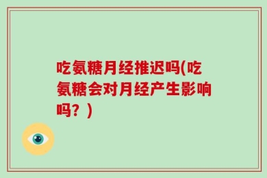 吃氨糖月经推迟吗(吃氨糖会对月经产生影响吗？)
