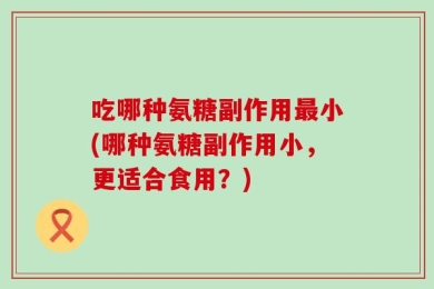 吃哪种氨糖副作用最小(哪种氨糖副作用小，更适合食用？)