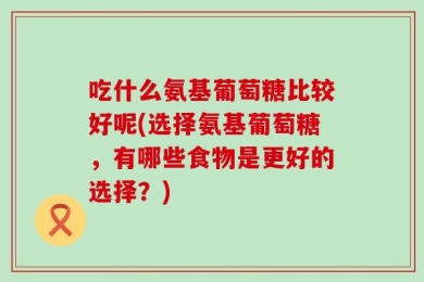 吃什么氨基葡萄糖比较好呢(选择氨基葡萄糖，有哪些食物是更好的选择？)