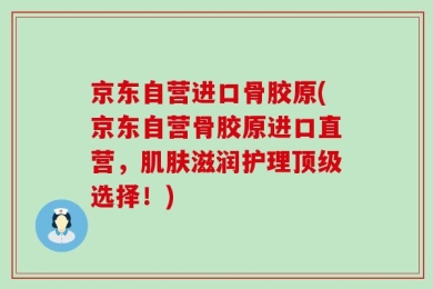 京东自营进口骨胶原(京东自营骨胶原进口直营，肌肤滋润护理顶级选择！)