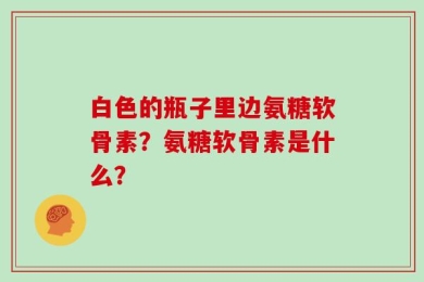 白色的瓶子里边氨糖软骨素？氨糖软骨素是什么？