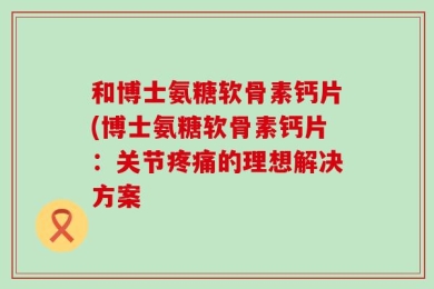 和博士氨糖软骨素钙片(博士氨糖软骨素钙片：关节疼痛的理想解决方案
