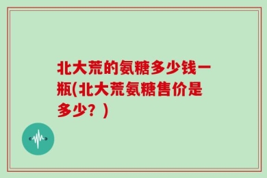 北大荒的氨糖多少钱一瓶(北大荒氨糖售价是多少？)