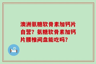 澳洲氨糖软骨素加钙片自营？氨糖软骨素加钙片腰椎间盘能吃吗？