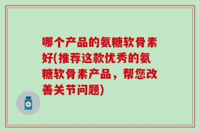哪个产品的氨糖软骨素好(推荐这款优秀的氨糖软骨素产品，帮您改善关节问题)