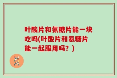 叶酸片和氨糖片能一块吃吗(叶酸片和氨糖片能一起服用吗？)