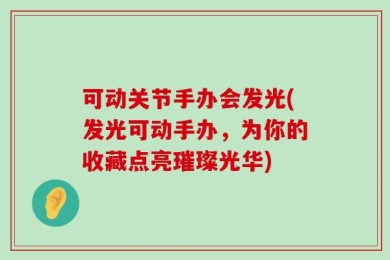 可动关节手办会发光(发光可动手办，为你的收藏点亮璀璨光华)