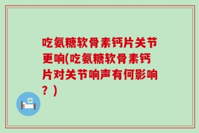 吃氨糖软骨素钙片关节更响(吃氨糖软骨素钙片对关节响声有何影响？)